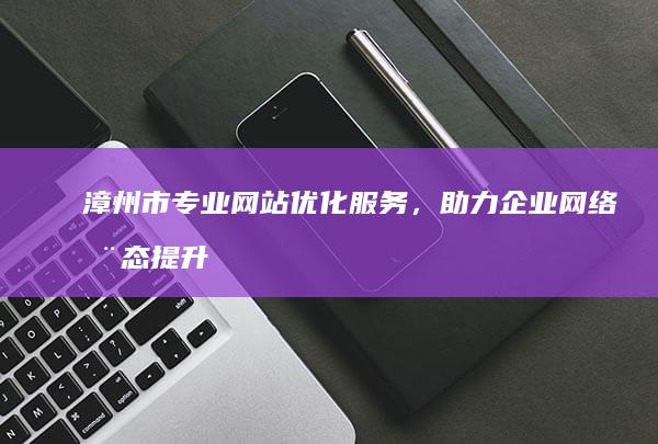 漳州市专业网站优化服务，助力企业网络动态提升